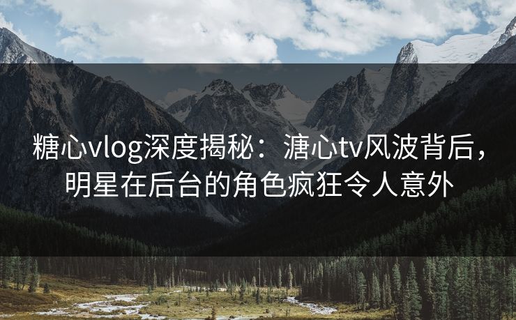 糖心vlog深度揭秘：溏心tv风波背后，明星在后台的角色疯狂令人意外