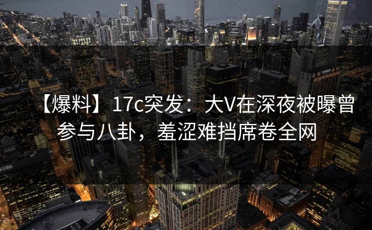 【爆料】17c突发：大V在深夜被曝曾参与八卦，羞涩难挡席卷全网