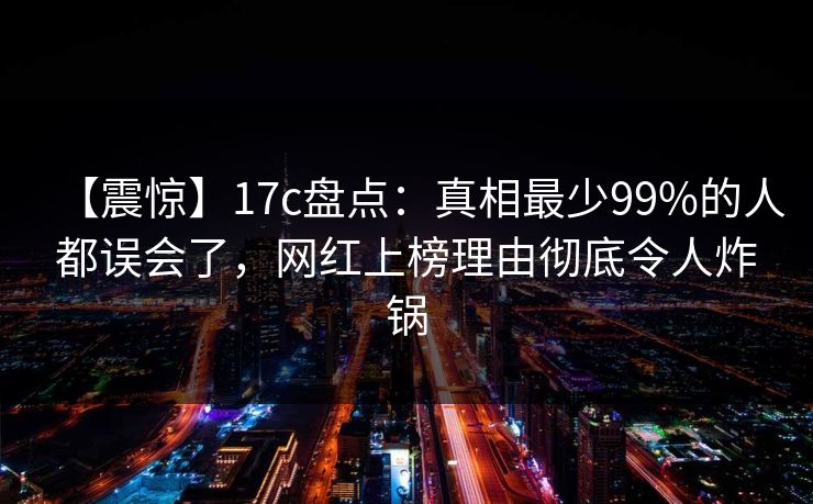 【震惊】17c盘点：真相最少99%的人都误会了，网红上榜理由彻底令人炸锅