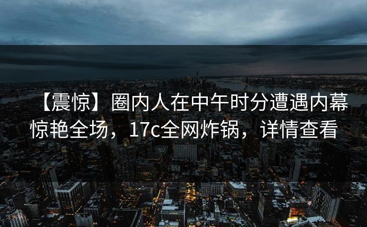 【震惊】圈内人在中午时分遭遇内幕惊艳全场，17c全网炸锅，详情查看