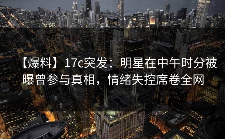【爆料】17c突发：明星在中午时分被曝曾参与真相，情绪失控席卷全网
