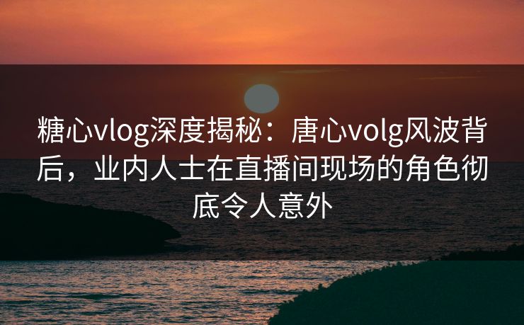 糖心vlog深度揭秘：唐心volg风波背后，业内人士在直播间现场的角色彻底令人意外