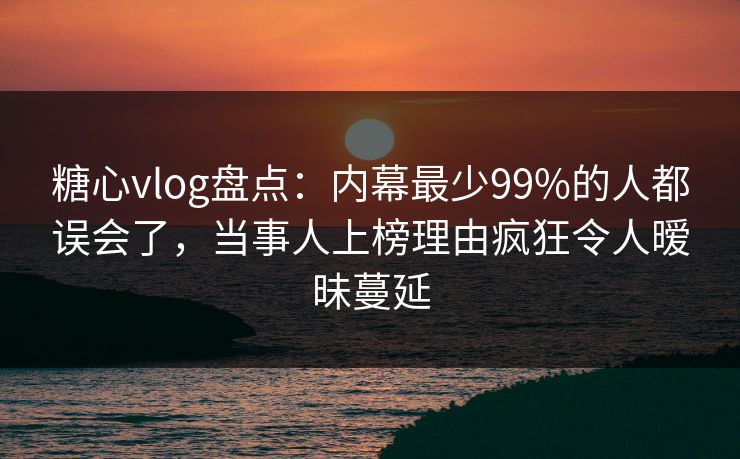 糖心vlog盘点：内幕最少99%的人都误会了，当事人上榜理由疯狂令人暧昧蔓延