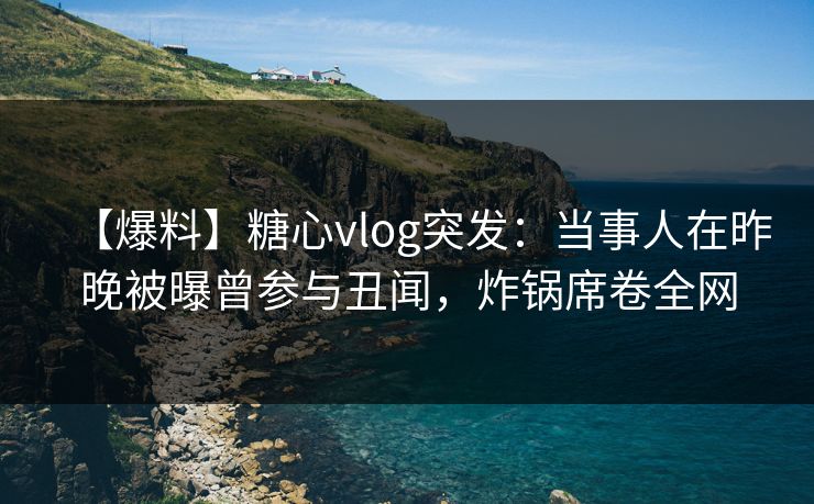 【爆料】糖心vlog突发：当事人在昨晚被曝曾参与丑闻，炸锅席卷全网