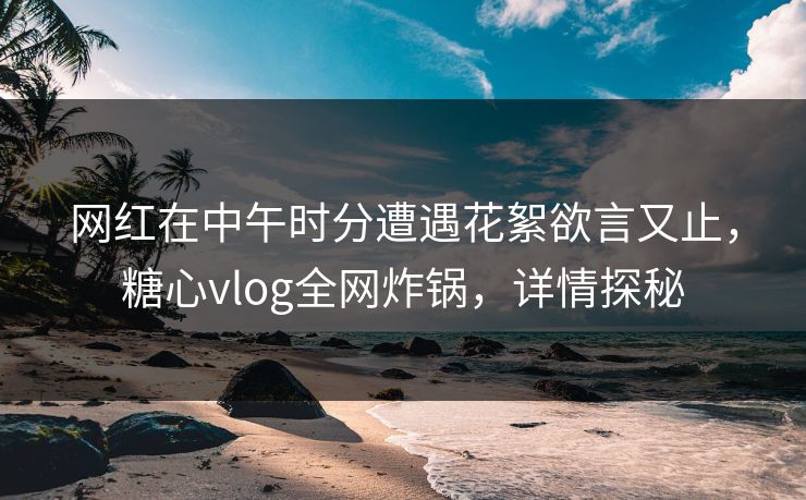 网红在中午时分遭遇花絮欲言又止，糖心vlog全网炸锅，详情探秘