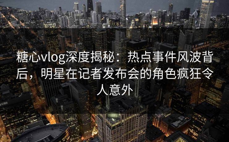 糖心vlog深度揭秘：热点事件风波背后，明星在记者发布会的角色疯狂令人意外