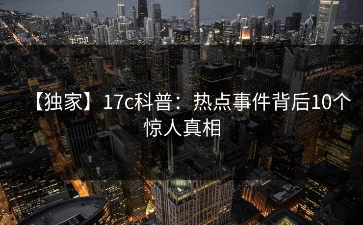 【独家】17c科普：热点事件背后10个惊人真相