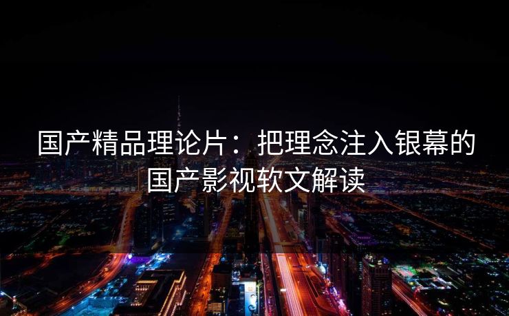 国产精品理论片：把理念注入银幕的国产影视软文解读