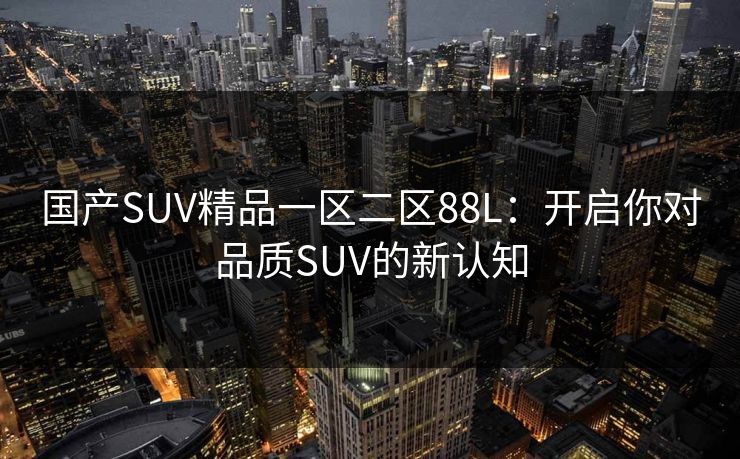国产SUV精品一区二区88L：开启你对品质SUV的新认知