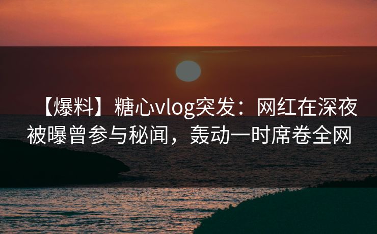 【爆料】糖心vlog突发：网红在深夜被曝曾参与秘闻，轰动一时席卷全网