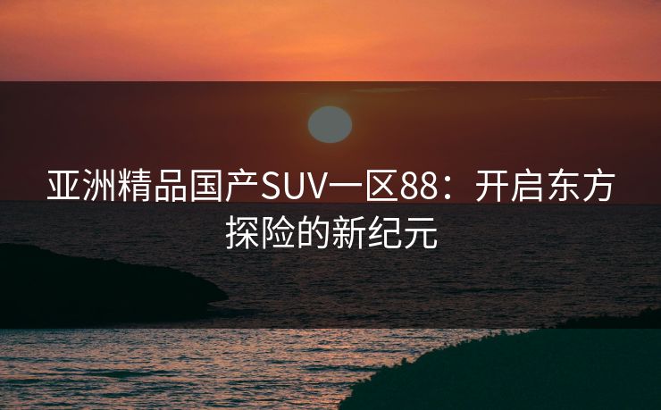 亚洲精品国产SUV一区88：开启东方探险的新纪元