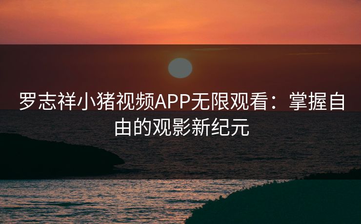 罗志祥小猪视频APP无限观看：掌握自由的观影新纪元