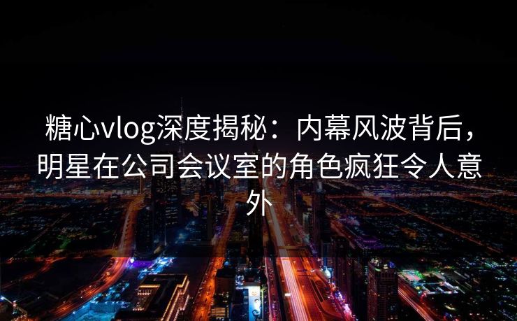 糖心vlog深度揭秘：内幕风波背后，明星在公司会议室的角色疯狂令人意外
