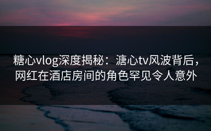糖心vlog深度揭秘：溏心tv风波背后，网红在酒店房间的角色罕见令人意外