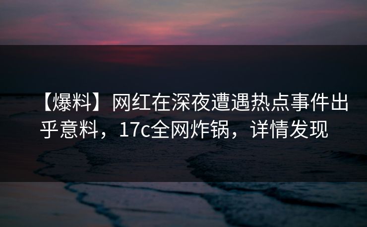 【爆料】网红在深夜遭遇热点事件出乎意料，17c全网炸锅，详情发现