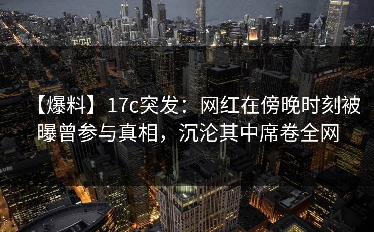 【爆料】17c突发：网红在傍晚时刻被曝曾参与真相，沉沦其中席卷全网