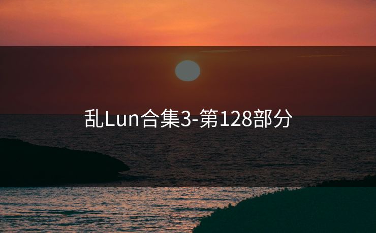 乱Lun合集3-第128部分 乱Lun合集3-第128部分
