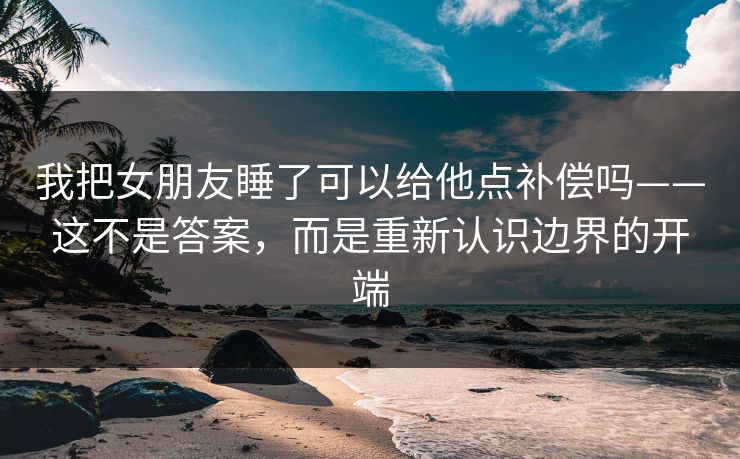 我把女朋友睡了可以给他点补偿吗——这不是答案,而是重新认识边界的开端 我把女朋友睡了可以给他点补偿吗——这不是答案,而是重新认识边界的开端