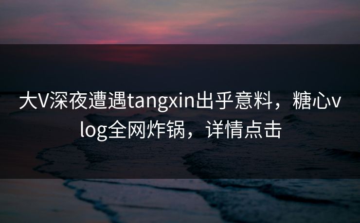 大V深夜遭遇tangxin出乎意料，糖心vlog全网炸锅，详情点击