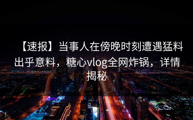 【速报】当事人在傍晚时刻遭遇猛料出乎意料，糖心vlog全网炸锅，详情揭秘