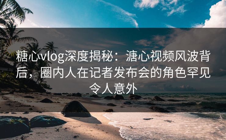 糖心vlog深度揭秘:溏心视频风波背后,圈内人在记者发布会的角色罕见令人意外 糖心vlog深度揭秘:溏心视频风波背后,圈内人在记者发布会的角色罕见令人意外