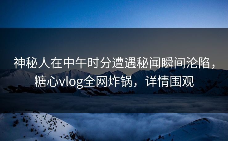 神秘人在中午时分遭遇秘闻瞬间沦陷，糖心vlog全网炸锅，详情围观