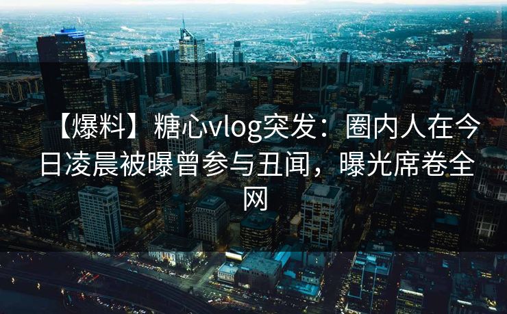 【爆料】糖心vlog突发：圈内人在今日凌晨被曝曾参与丑闻，曝光席卷全网