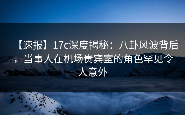 【速报】17c深度揭秘：八卦风波背后，当事人在机场贵宾室的角色罕见令人意外