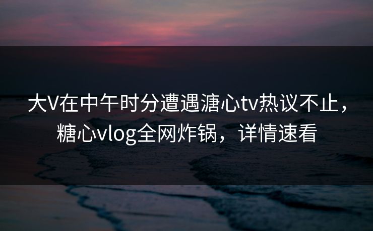大V在中午时分遭遇溏心tv热议不止，糖心vlog全网炸锅，详情速看