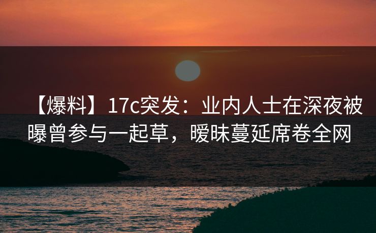 【爆料】17c突发：业内人士在深夜被曝曾参与一起草，暧昧蔓延席卷全网