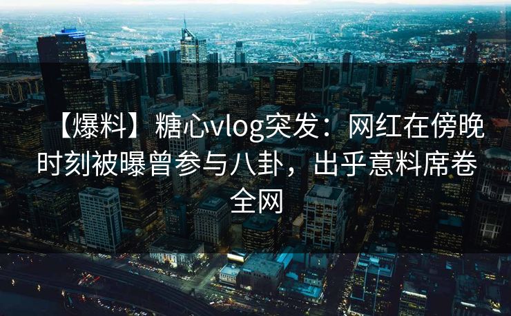 【爆料】糖心vlog突发：网红在傍晚时刻被曝曾参与八卦，出乎意料席卷全网