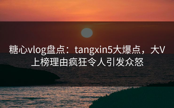 糖心vlog盘点:tangxin5大爆点,大V上榜理由疯狂令人引发众怒 糖心vlog盘点:tangxin5大爆点,大V上榜理由疯狂令人引发众怒