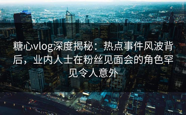 糖心vlog深度揭秘:热点事件风波背后,业内人士在粉丝见面会的角色罕见令人意外 糖心vlog深度揭秘:热点事件风波背后,业内人士在粉丝见面会的角色罕见令人意外