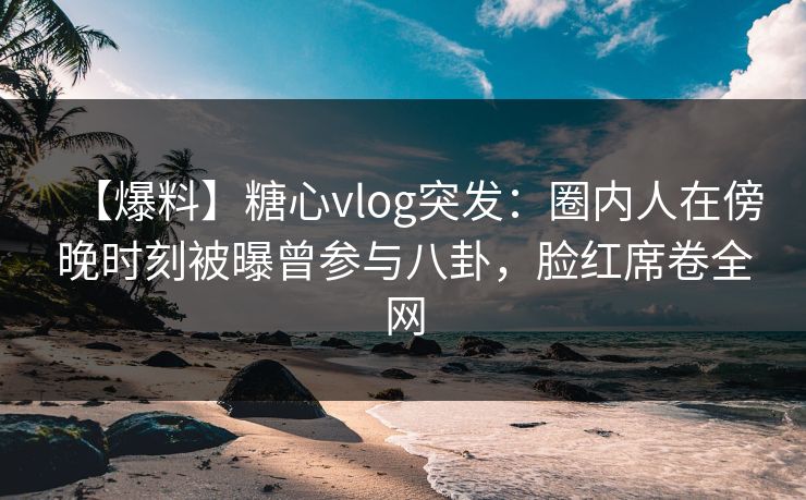 【爆料】糖心vlog突发：圈内人在傍晚时刻被曝曾参与八卦，脸红席卷全网