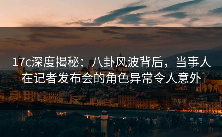 17c深度揭秘：八卦风波背后，当事人在记者发布会的角色异常令人意外