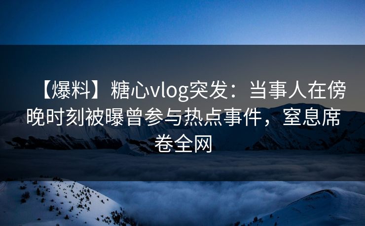 【爆料】糖心vlog突发:当事人在傍晚时刻被曝曾参与热点事件,窒息席卷全网 【爆料】糖心vlog突发:当事人在傍晚时刻被曝曾参与热点事件,窒息席卷全网