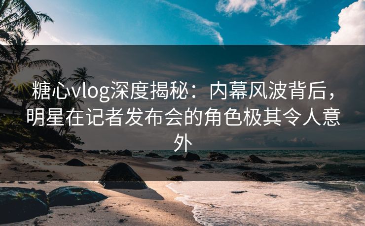 糖心vlog深度揭秘:内幕风波背后,明星在记者发布会的角色极其令人意外 糖心vlog深度揭秘:内幕风波背后,明星在记者发布会的角色极其令人意外