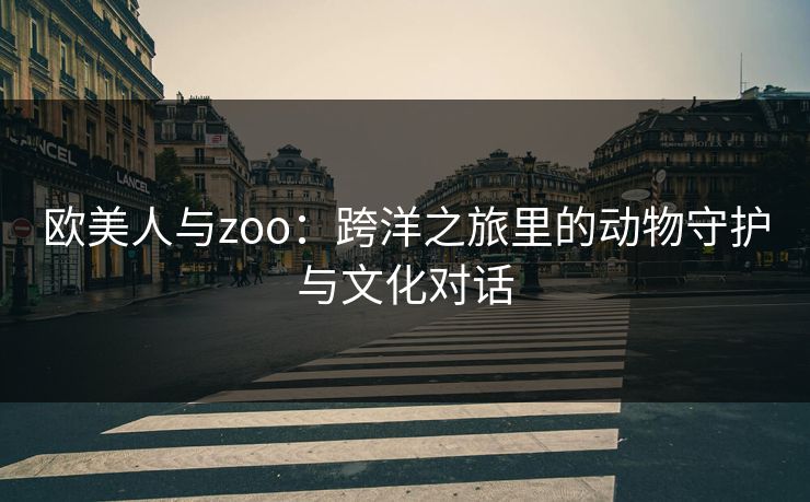 欧美人与zoo:跨洋之旅里的动物守护与文化对话 欧美人与zoo:跨洋之旅里的动物守护与文化对话