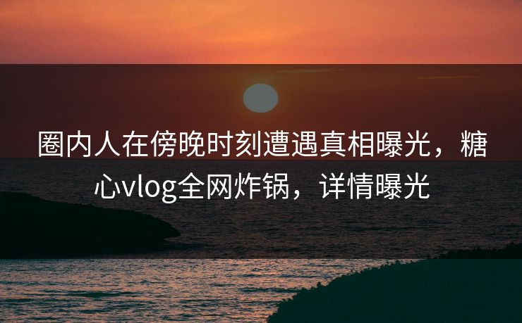 圈内人在傍晚时刻遭遇真相曝光，糖心vlog全网炸锅，详情曝光