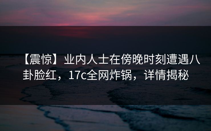 【震惊】业内人士在傍晚时刻遭遇八卦脸红,17c全网炸锅,详情揭秘 【震惊】业内人士在傍晚时刻遭遇八卦脸红,17c全网炸锅,详情揭秘