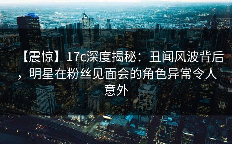 【震惊】17c深度揭秘：丑闻风波背后，明星在粉丝见面会的角色异常令人意外