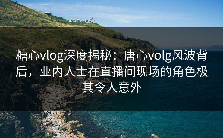 糖心vlog深度揭秘：唐心volg风波背后，业内人士在直播间现场的角色极其令人意外