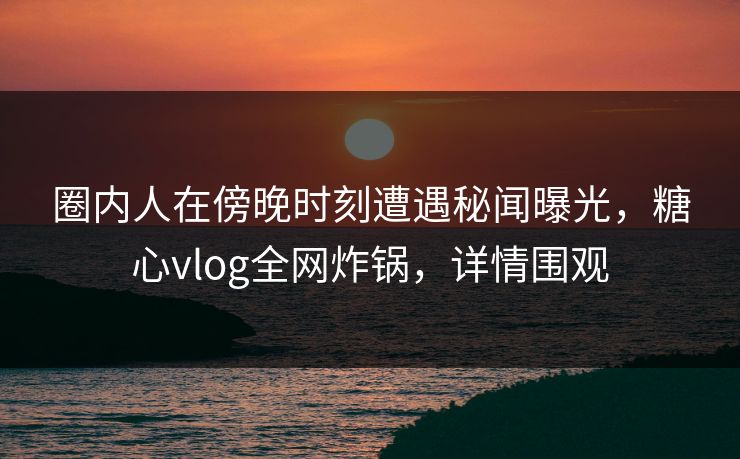 圈内人在傍晚时刻遭遇秘闻曝光,糖心vlog全网炸锅,详情围观 圈内人在傍晚时刻遭遇秘闻曝光,糖心vlog全网炸锅,详情围观