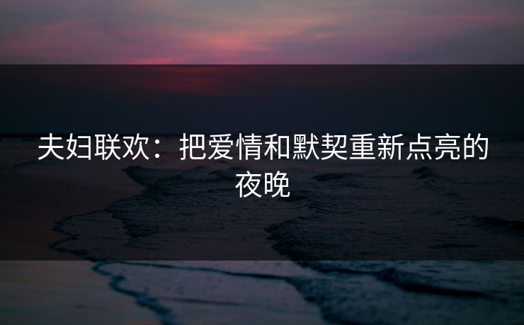 夫妇联欢:把爱情和默契重新点亮的夜晚 夫妇联欢:把爱情和默契重新点亮的夜晚