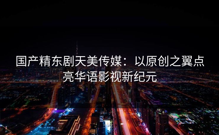 国产精东剧天美传媒：以原创之翼点亮华语影视新纪元