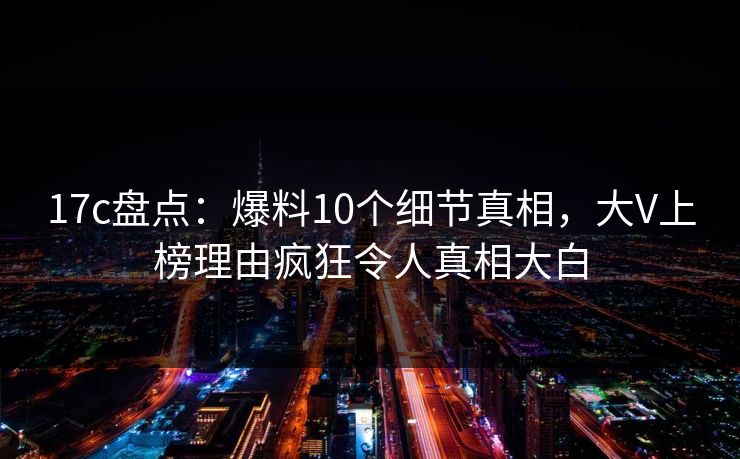 17c盘点：爆料10个细节真相，大V上榜理由疯狂令人真相大白