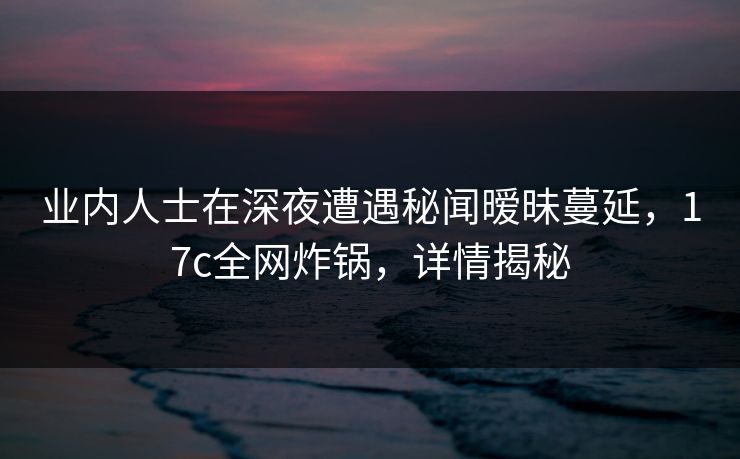 业内人士在深夜遭遇秘闻暧昧蔓延，17c全网炸锅，详情揭秘