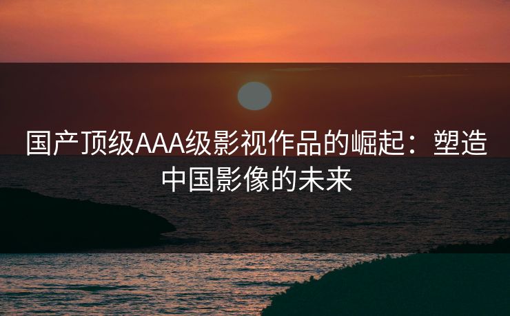国产顶级AAA级影视作品的崛起：塑造中国影像的未来
