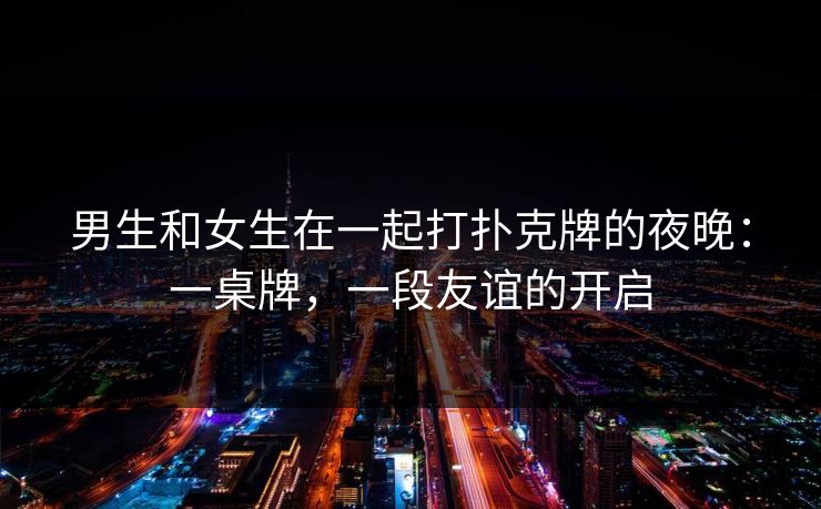 男生和女生在一起打扑克牌的夜晚：一桌牌，一段友谊的开启