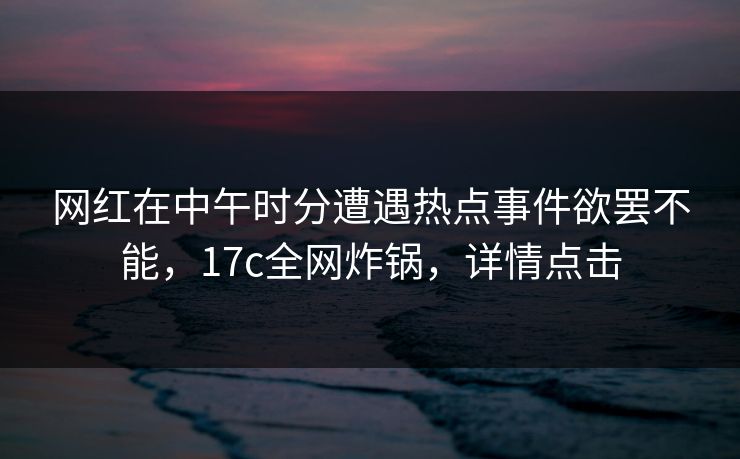 网红在中午时分遭遇热点事件欲罢不能,17c全网炸锅,详情点击 网红在中午时分遭遇热点事件欲罢不能,17c全网炸锅,详情点击